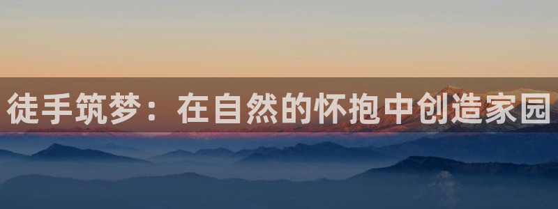 威九国际v8：徒手筑梦：在自然的怀抱中创造家园