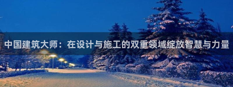 威九国际网站入口官网首页登录：中国建筑大师：在设计与施工的双重领域绽放智慧与力量