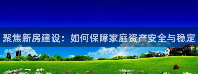 66m威九国际精选：聚焦新房建设：如何保障家庭资产安全与稳定